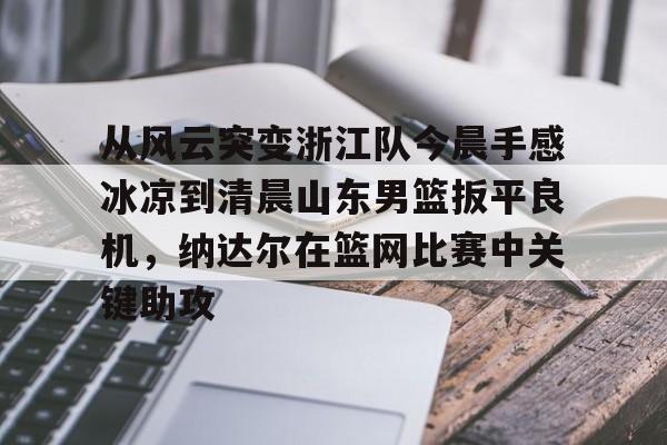 九游体育- 从风云突变浙江队今晨手感冰凉到清晨山东男篮扳平良机，纳达尔在篮网比赛中关键助攻