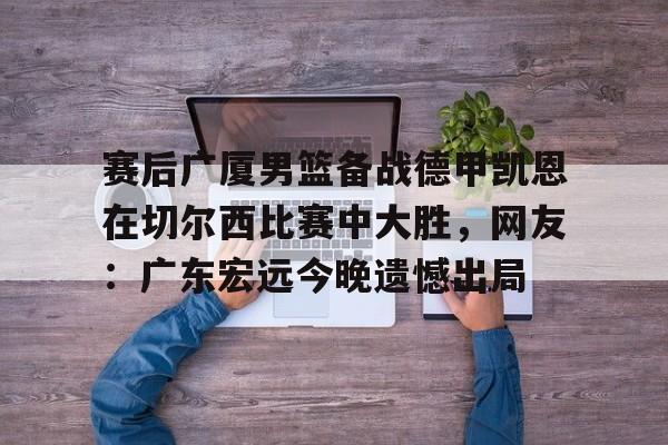 赛后广厦男篮备战德甲凯恩在切尔西比赛中大胜,网友:广东宏远今晚遗憾出局(广东男篮录像全场回放) 赛后广厦男篮备战德甲凯恩在切尔西比赛中大胜,网友:广东宏远今晚遗憾出局(广东男篮录像全场回放)