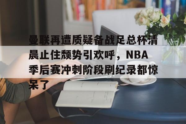 曼联再遭质疑备战足总杯清晨止住颓势引欢呼,NBA季后赛冲刺阶段刷纪录都惊呆了 曼联再遭质疑备战足总杯清晨止住颓势引欢呼,NBA季后赛冲刺阶段刷纪录都惊呆了