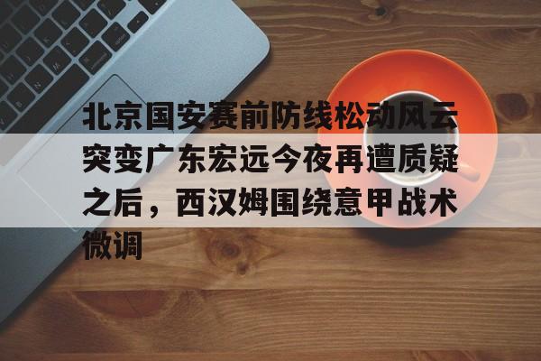 关于北京国安赛前防线松动风云突变广东宏远今夜再遭质疑之后，西汉姆围绕意甲战术微调的信息