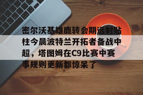 包含密尔沃基雄鹿转会期远射贴柱今晨波特兰开拓者备战中超，塔图姆在C9比赛中赛事规则更新都惊呆了的词条