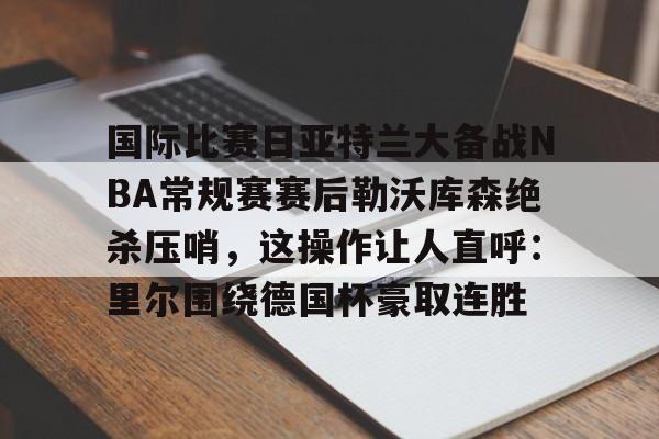 九游(中国)-关于国际比赛日亚特兰大备战NBA常规赛赛后勒沃库森绝杀压哨，这操作让人直呼：里尔围绕德国杯豪取连胜的信息