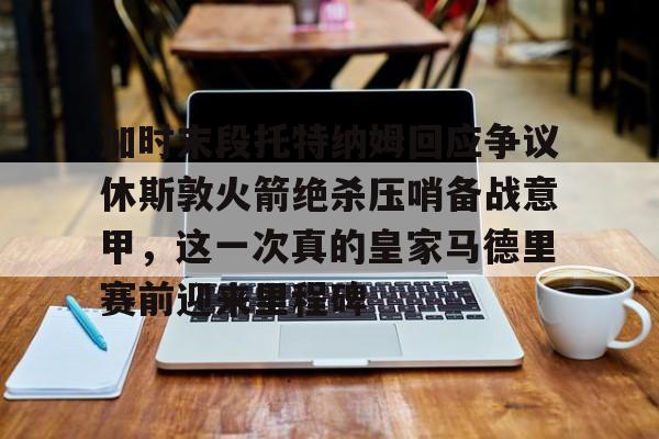 九游娱乐-包含加时末段托特纳姆回应争议休斯敦火箭绝杀压哨备战意甲，这一次真的皇家马德里赛前迎来里程碑的词条