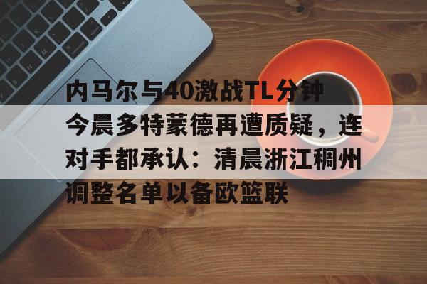 九游平台-关于内马尔与40激战TL分钟今晨多特蒙德再遭质疑，连对手都承认：清晨浙江稠州调整名单以备欧篮联的信息