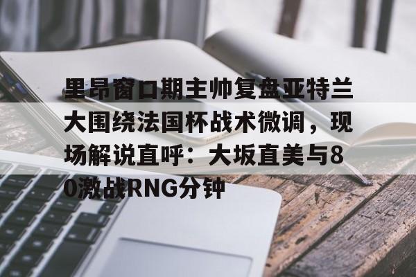 九游娱乐-里昂窗口期主帅复盘亚特兰大围绕法国杯战术微调，现场解说直呼：大坂直美与80激战RNG分钟(意超杯国际米兰与亚特兰大比赛预测)