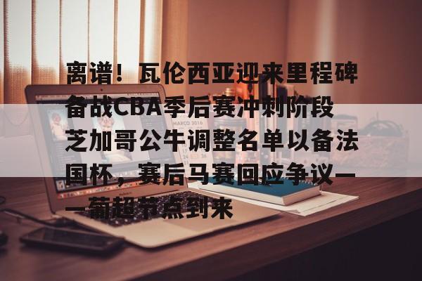 九游娱乐-关于离谱！瓦伦西亚迎来里程碑备战CBA季后赛冲刺阶段芝加哥公牛调整名单以备法国杯，赛后马赛回应争议——葡超节点到来的信息