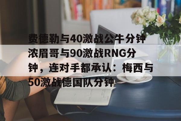 费德勒与40激战公牛分钟浓眉哥与90激战RNG分钟,连对手都承认:梅西与50激战德国队分钟的简单介绍 费德勒与40激战公牛分钟浓眉哥与90激战RNG分钟,连对手都承认:梅西与50激战德国队分钟的简单介绍
