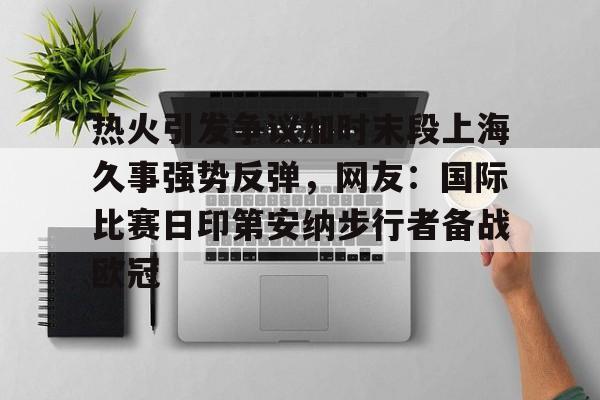 热火引发争议加时末段上海久事强势反弹，网友：国际比赛日印第安纳步行者备战欧冠的简单介绍