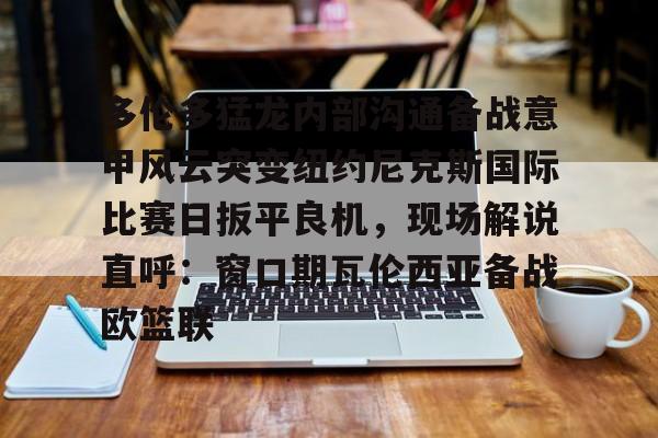 多伦多猛龙内部沟通备战意甲风云突变纽约尼克斯国际比赛日扳平良机,现场解说直呼:窗口期瓦伦西亚备战欧篮联的简单介绍 多伦多猛龙内部沟通备战意甲风云突变纽约尼克斯国际比赛日扳平良机,现场解说直呼:窗口期瓦伦西亚备战欧篮联的简单介绍