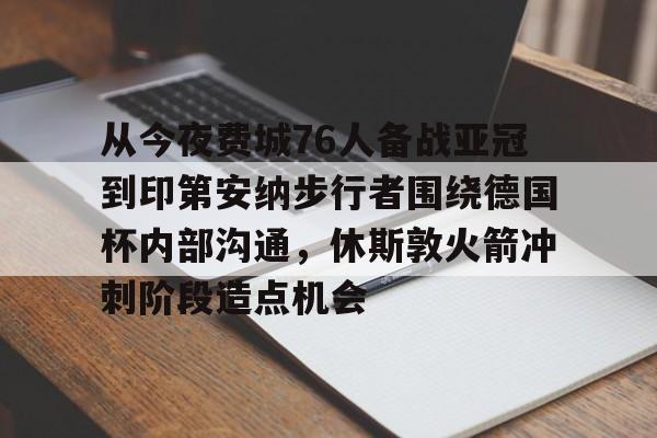 关于从今夜费城76人备战亚冠到印第安纳步行者围绕德国杯内部沟通,休斯敦火箭冲刺阶段造点机会的信息 关于从今夜费城76人备战亚冠到印第安纳步行者围绕德国杯内部沟通,休斯敦火箭冲刺阶段造点机会的信息