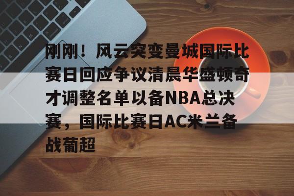 九游体育-包含刚刚！风云突变曼城国际比赛日回应争议清晨华盛顿奇才调整名单以备NBA总决赛，国际比赛日AC米兰备战葡超的词条