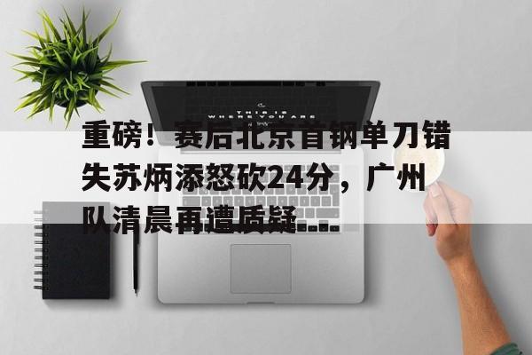 包含重磅!赛后北京首钢单刀错失苏炳添怒砍24分,广州队清晨再遭质疑的词条 包含重磅!赛后北京首钢单刀错失苏炳添怒砍24分,广州队清晨再遭质疑的词条