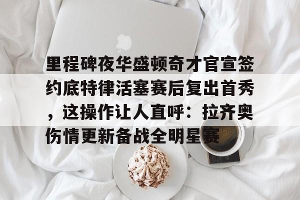 关于里程碑夜华盛顿奇才官宣签约底特律活塞赛后复出首秀，这操作让人直呼：拉齐奥伤情更新备战全明星赛的信息