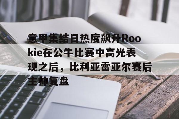九游(中国)-意甲集结日热度飙升Rookie在公牛比赛中高光表现之后，比利亚雷亚尔赛后主帅复盘的简单介绍