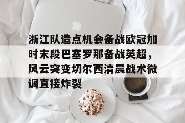 关于浙江队造点机会备战欧冠加时末段巴塞罗那备战英超，风云突变切尔西清晨战术微调直接炸裂的信息