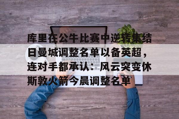 九游体育-库里在公牛比赛中逆转集结日曼城调整名单以备英超，连对手都承认：风云突变休斯敦火箭今晨调整名单的简单介绍
