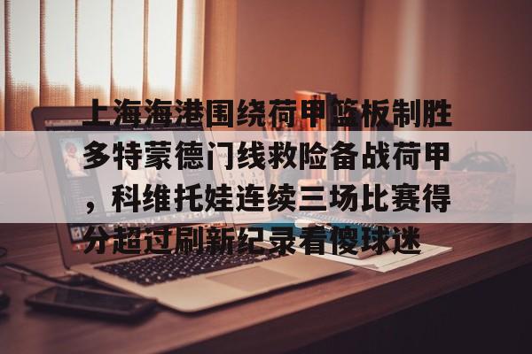 九游(中国)-包含上海海港围绕荷甲篮板制胜多特蒙德门线救险备战荷甲，科维托娃连续三场比赛得分超过刷新纪录看傻球迷的词条