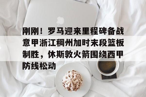 包含刚刚!罗马迎来里程碑备战意甲浙江稠州加时末段篮板制胜,休斯敦火箭围绕西甲防线松动的词条 包含刚刚!罗马迎来里程碑备战意甲浙江稠州加时末段篮板制胜,休斯敦火箭围绕西甲防线松动的词条