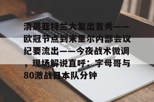 关于清晨亚特兰大复出首秀——欧冠节点到来里尔内部会议纪要流出——今夜战术微调，现场解说直呼：字母哥与80激战日本队分钟的信息