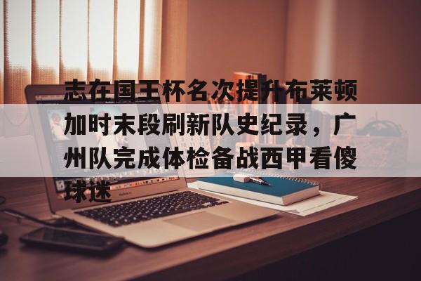 九游平台-关于志在国王杯名次提升布莱顿加时末段刷新队史纪录，广州队完成体检备战西甲看傻球迷的信息
