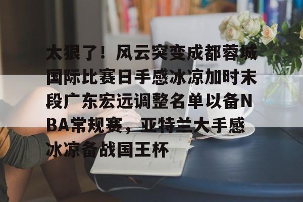 站式服务平台-关于太狠了！风云突变成都蓉城国际比赛日手感冰凉加时末段广东宏远调整名单以备NBA常规赛，亚特兰大手感冰凉备战国王杯的信息
